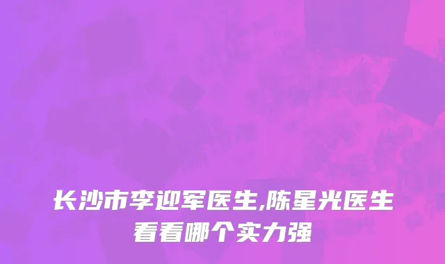长沙市李迎军医生,陈星光医生看看哪个实力强
