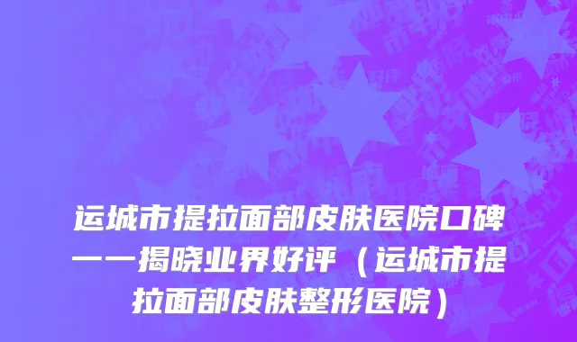 运城市提拉面部皮肤医院口碑一一揭晓业界好评（运城市提拉面部皮肤整形医院）
