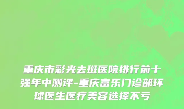 重庆市彩光去斑医院排行前十强年中测评-重庆富乐门诊部环球医生医疗美容选择不亏