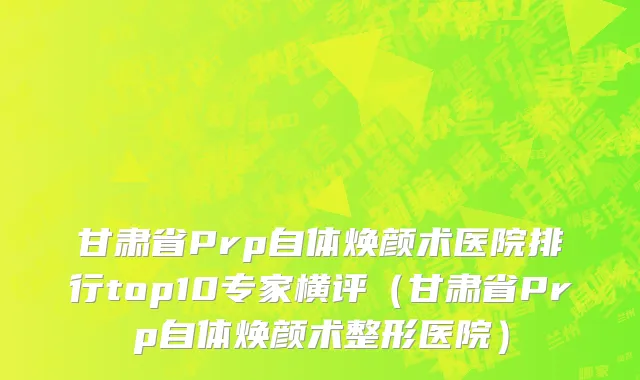 甘肃省Prp自体焕颜术医院排行top10专家横评（甘肃省Prp自体焕颜术整形医院）