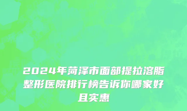 2024年菏泽市面部提拉溶脂整形医院排行榜告诉你哪家好且实惠