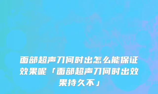 面部超声刀何时出怎么能保证效果呢「面部超声刀何时出效果持久不」
