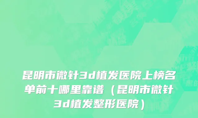 昆明市微针3d植发医院上榜名单前十哪里靠谱（昆明市微针3d植发整形医院）