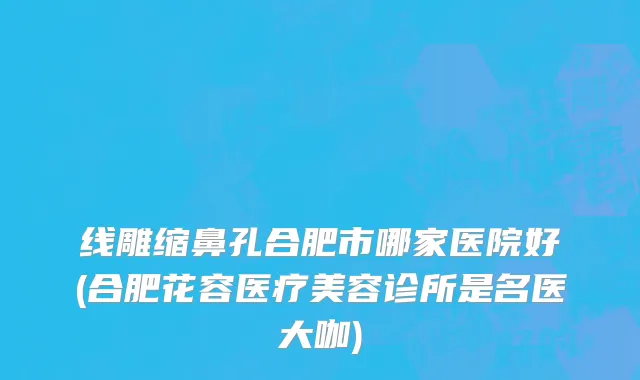 线雕缩鼻孔合肥市哪家医院好(合肥花容医疗美容诊所是名医大咖)