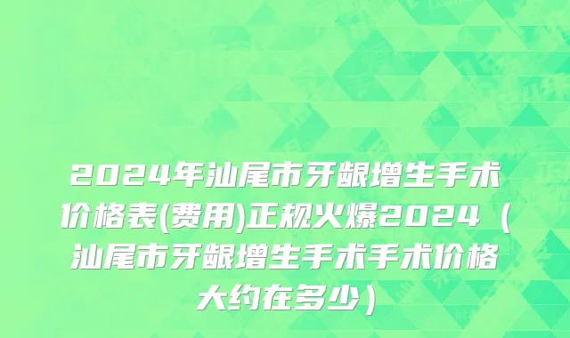 2024年汕尾市牙龈增生手术价格表(费用)正规火爆2024（汕尾市牙龈增生手术手术价格大约在多少）