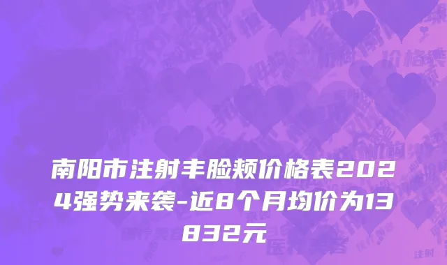 南阳市注射丰脸颊价格表2024强势来袭-近8个月均价为13832元