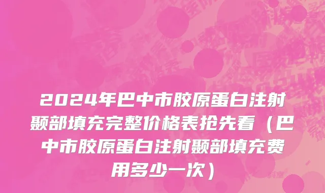 2024年巴中市胶原蛋白注射颞部填充完整价格表抢先看（巴中市胶原蛋白注射颞部填充费用多少一次）