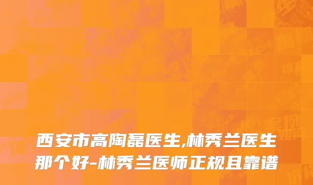 西安市高陶磊医生,林秀兰医生那个好-林秀兰医师正规且靠谱