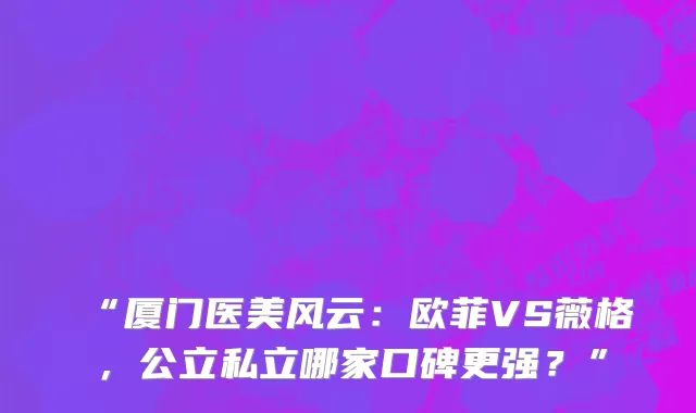 “厦门医美风云:欧菲VS薇格,公立私立哪家口碑更强?”
