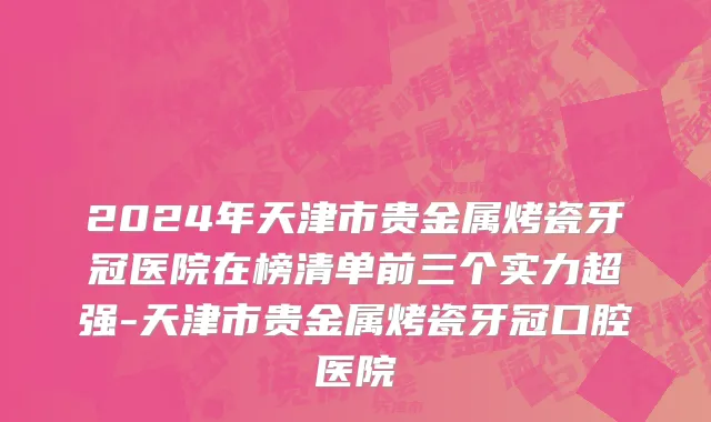 2024年天津市贵金属烤瓷牙冠医院在榜清单前三个实力超强-天津市贵金属烤瓷牙冠口腔医院