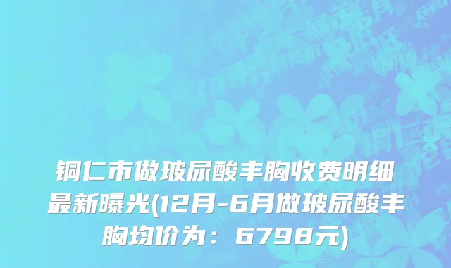 铜仁市做玻尿酸丰胸收费明细最新曝光(12月-6月做玻尿酸丰胸均价为：6798元)