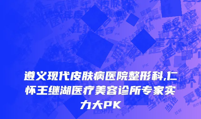 遵义现代皮肤病医院整形科,仁怀王继湖医疗美容诊所专家实力大PK