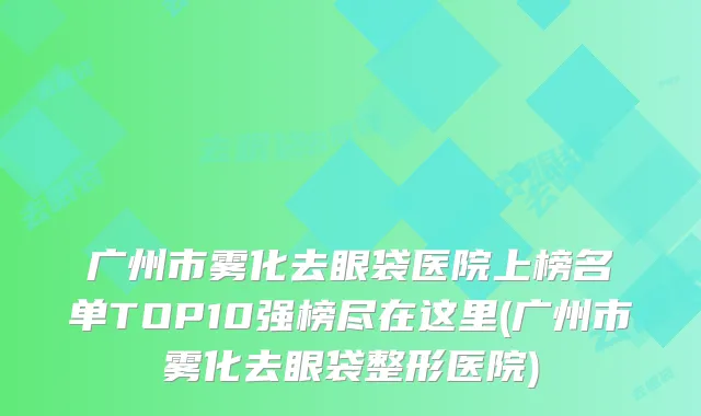 广州市雾化去眼袋医院上榜名单TOP10强榜尽在这里(广州市雾化去眼袋整形医院)