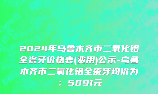 2024年乌鲁木齐市二氧化铝全瓷牙价格表(费用)公示-乌鲁木齐市二氧化铝全瓷牙均价为：5091元