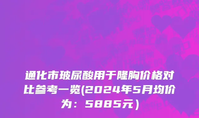 通化市玻尿酸用于隆胸价格对比参考一览(2024年5月均价为：5885元）