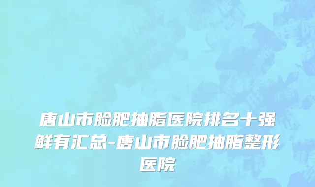 唐山市脸肥抽脂医院排名十强鲜有汇总-唐山市脸肥抽脂整形医院