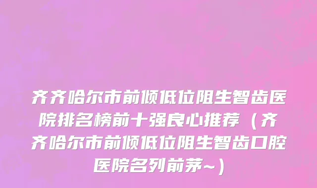 齐齐哈尔市前倾低位阻生智齿医院排名榜前十强良心推荐（齐齐哈尔市前倾低位阻生智齿口腔医院名列前茅~）