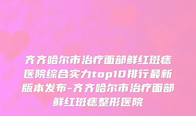 齐齐哈尔市治疗面部鲜红斑痣医院综合实力top10排行最新版本发布-齐齐哈尔市治疗面部鲜红斑痣整形医院