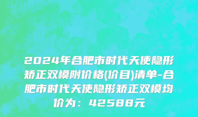 2024年合肥市时代天使隐形矫正双模附价格(价目)清单-合肥市时代天使隐形矫正双模均价为：42588元