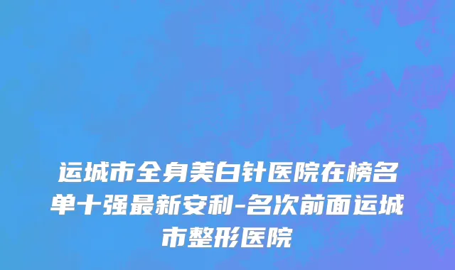 运城市全身美白针医院在榜名单十强最新安利-名次前面运城市整形医院