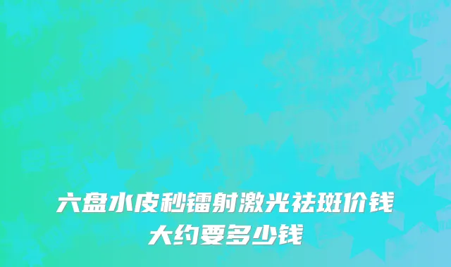 六盘水皮秒镭射激光祛斑价钱大约要多少钱