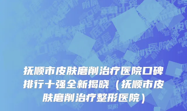 抚顺市皮肤磨削治疗医院口碑排行十强全新揭晓（抚顺市皮肤磨削治疗整形医院）