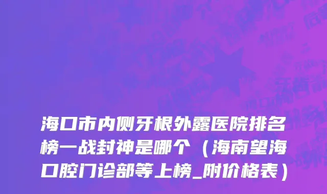 海口市内侧牙根外露医院排名榜一战封神是哪个（海南望海口腔门诊部等上榜_附价格表）