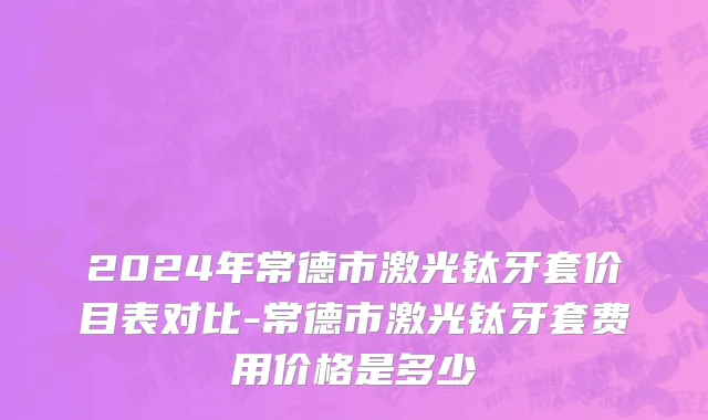 2024年常德市激光钛牙套价目表对比-常德市激光钛牙套费用价格是多少