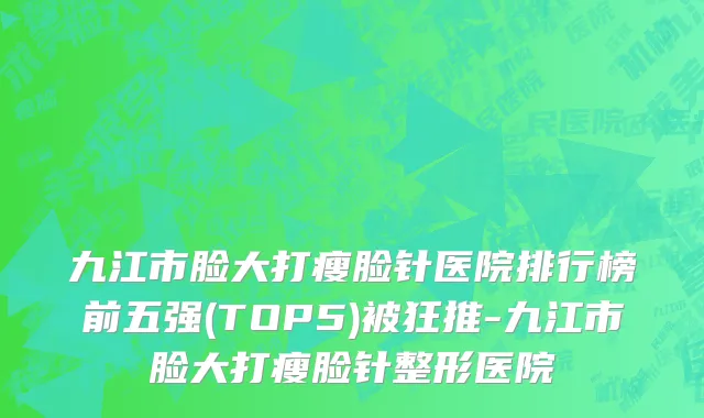九江市脸大打瘦脸针医院排行榜前五强(TOP5)被狂推-九江市脸大打瘦脸针整形医院