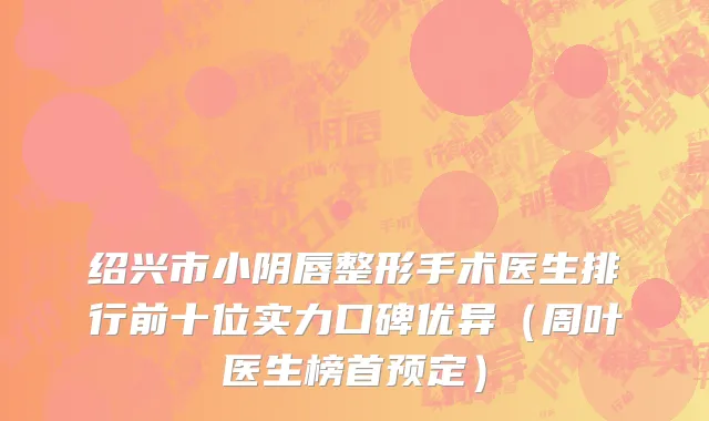绍兴市小阴唇整形手术医生排行前十位实力口碑优异（周叶医生榜首预定）
