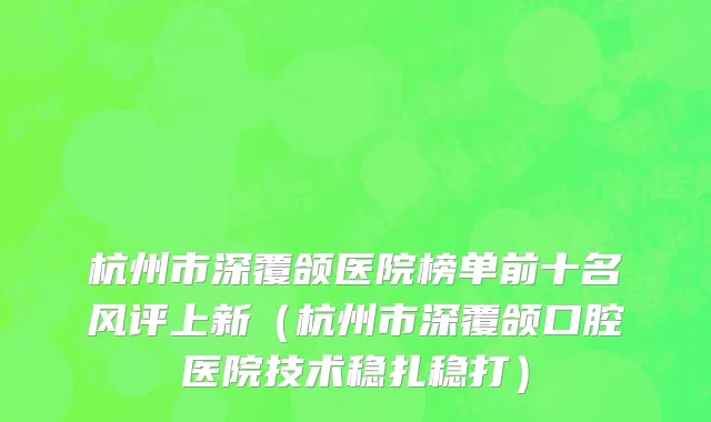 杭州市深覆颌医院榜单前十名风评上新（杭州市深覆颌口腔医院技术稳扎稳打）