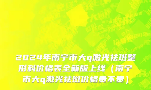 2024年南宁市大q激光祛斑整形科价格表全新版上线（南宁市大q激光祛斑价格贵不贵）