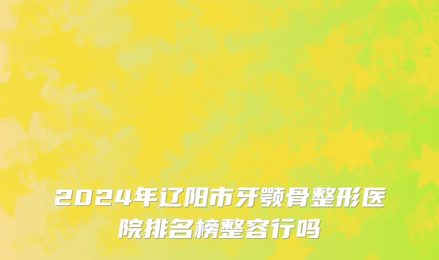 2024年辽阳市牙颚骨整形医院排名榜整容行吗