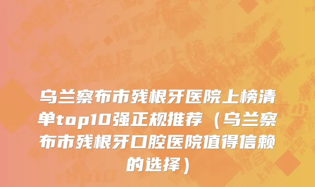 乌兰察布市残根牙医院上榜清单top10强正规推荐（乌兰察布市残根牙口腔医院值得信赖的选择）