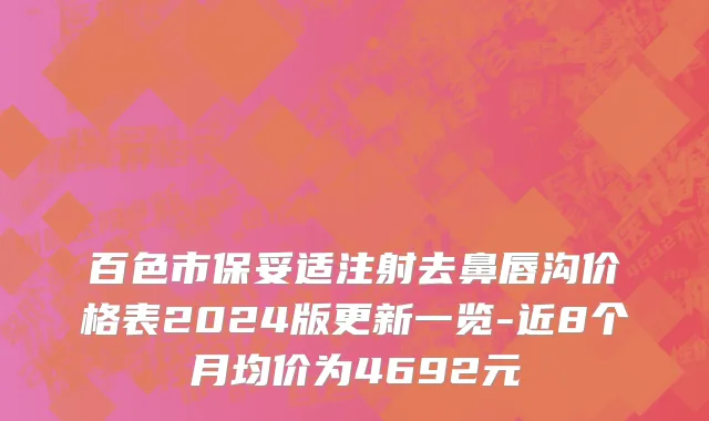 百色市保妥适注射去鼻唇沟价格表2024版更新一览-近8个月均价为4692元