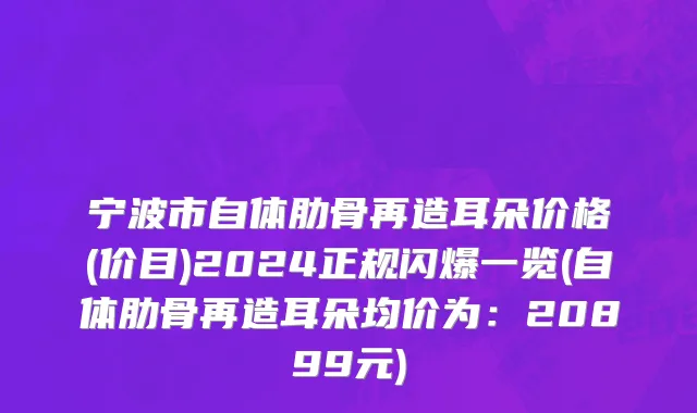 宁波市自体肋骨再造耳朵价格(价目)2024正规闪爆一览(自体肋骨再造耳朵均价为：20899元)