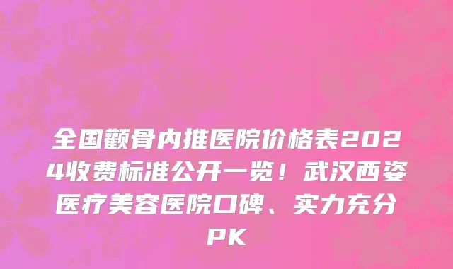 全国颧骨内推医院价格表2024收费标准公开一览！武汉西姿医疗美容医院口碑、实力充分PK
