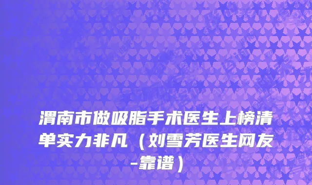 渭南市做吸脂手术医生上榜清单实力非凡（刘雪芳医生网友-靠谱）
