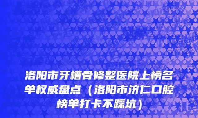 洛阳市牙槽骨修整医院上榜名单权威盘点（洛阳市济仁口腔榜单打卡不踩坑）