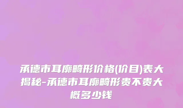 承德市耳廓畸形价格(价目)表大揭秘-承德市耳廓畸形贵不贵大概多少钱