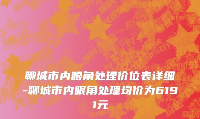 聊城市内眼角处理价位表详细-聊城市内眼角处理均价为6191元