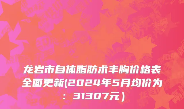 龙岩市自体脂肪术丰胸价格表全面更新(2024年5月均价为：31307元）