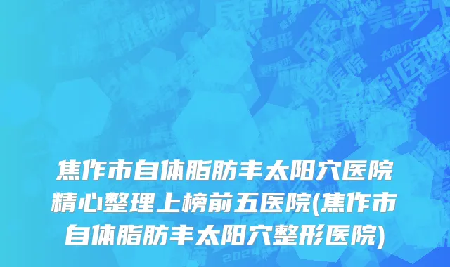 焦作市自体脂肪丰太阳穴医院精心整理上榜前五医院(焦作市自体脂肪丰太阳穴整形医院)