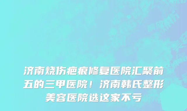 济南烧伤疤痕修复医院汇聚前五的三甲医院！济南韩氏整形美容医院选这家不亏