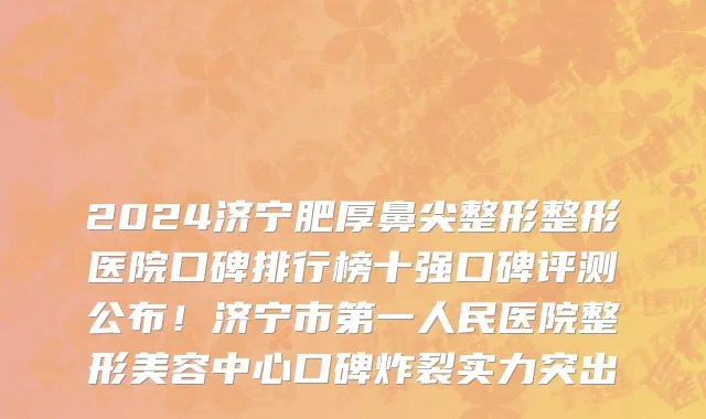 2024济宁肥厚鼻尖整形整形医院口碑排行榜十强口碑评测公布！济宁市第一人民医院整形美容中心口碑炸裂实力突出