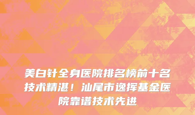 美白针全身医院排名榜前十名技术精湛！汕尾市逸挥基金医院靠谱技术先进