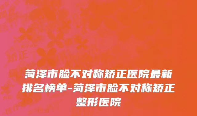 菏泽市脸不对称矫正医院最新排名榜单-菏泽市脸不对称矫正整形医院