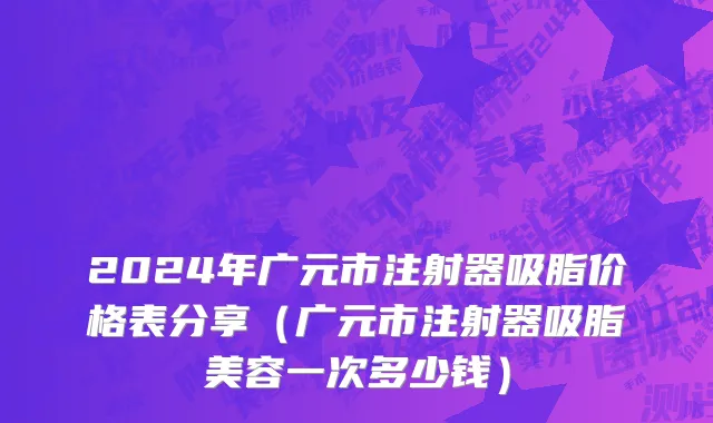 2024年广元市注射器吸脂价格表分享（广元市注射器吸脂美容一次多少钱）