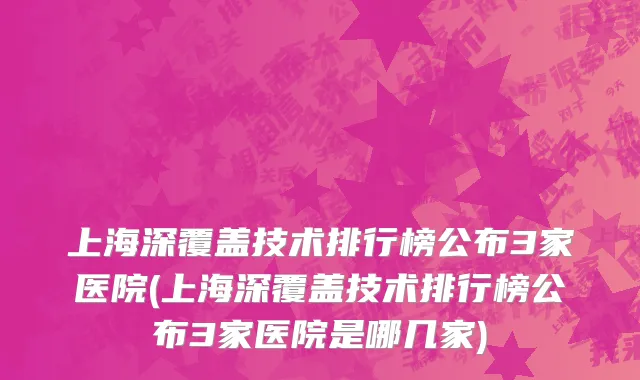 上海深覆盖技术排行榜公布3家医院(上海深覆盖技术排行榜公布3家医院是哪几家)