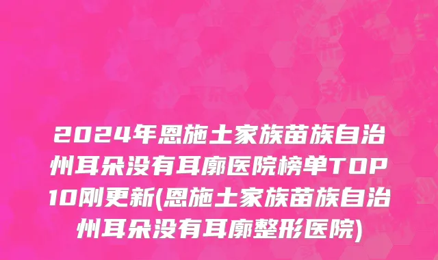 2024年恩施土家族苗族自治州耳朵没有耳廓医院榜单TOP10刚更新(恩施土家族苗族自治州耳朵没有耳廓整形医院)